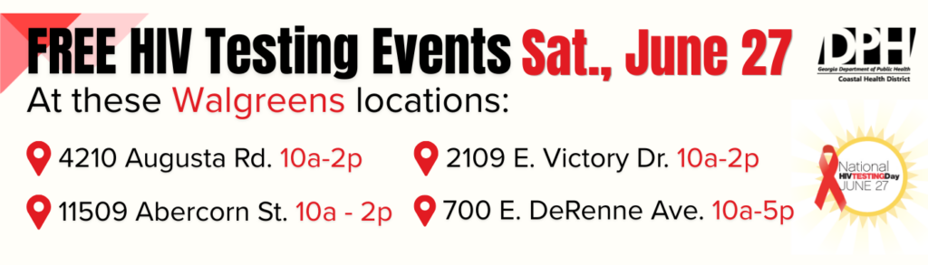 Free HIV Testing Events Saturday, June 27 at these Walgreens locations: 
700 E. DeRenne Avenue, Savannah: 10 a.m. – 5 p.m.
2109 E. Victory Drive, Savannah: 10 a.m. – 2 p.m.
11509 Abercorn Street, Savannah: 10 a.m. – 2 p.m.
4210 Augusta Road, Garden City: 10 a.m. – 2 p.m.